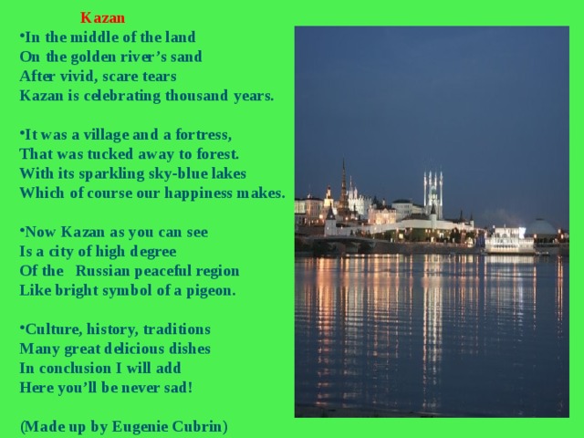  Kazan In the middle of the land On the golden river’s sand After vivid, scare tears Kazan is celebrating thousand years.  It was a village and a fortress, That was tucked away to forest. With its sparkling sky-blue lakes Which of course our happiness makes.  Now Kazan as you can see Is a city of high degree Of the Russian peaceful region Like bright symbol of a pigeon.  Culture, history, traditions Many great delicious dishes In conclusion I will add Here you’ll be never sad!  (Made up by Eugenie Cubrin) 