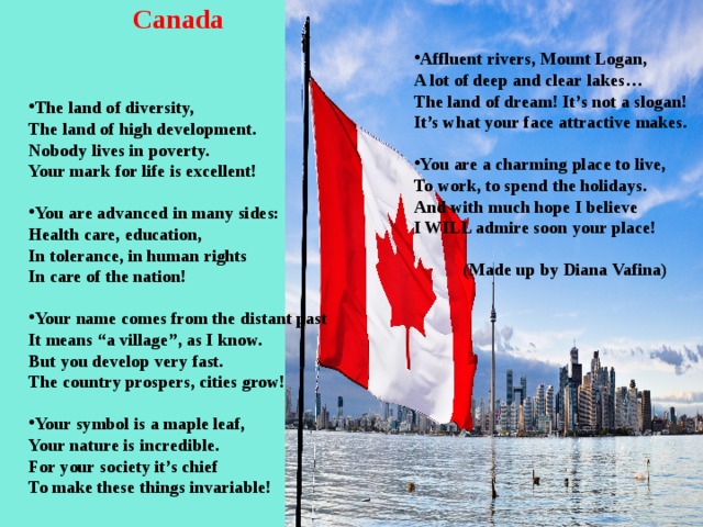 Canada  Affluent rivers, Mount Logan, A lot of deep and clear lakes… The land of dream! It’s not a slogan! It’s what your face attractive makes.  You are a charming place to live, To work, to spend the holidays. And with much hope I believe I WILL admire soon your place!   (Made up by Diana Vafina) The land of diversity, The land of high development. Nobody lives in poverty. Your mark for life is excellent!  You are advanced in many sides: Health care, education, In tolerance, in human rights In care of the nation!  Your name comes from the distant past It means “a village”, as I know. But you develop very fast. The country prospers, cities grow!  Your symbol is a maple leaf, Your nature is incredible. For your society it’s chief To make these things invariable!  