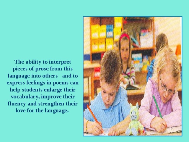       The ability to interpret pieces of prose from this language into others and to express feelings in poems can help students enlarge their vocabulary, improve their fluency and strengthen their love for the language.       