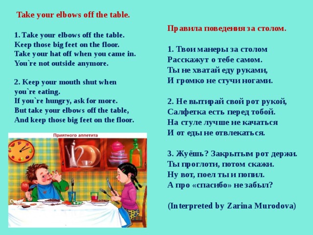  Take your elbows off the table.  1. Take your elbows off the table. Keep those big feet on the floor. Take your hat off when you came in. You`re not outside anymore.  2. Keep your mouth shut when you`re eating. If you`re hungry, ask for more. But take your elbows off the table, And keep those big feet on the floor. Правила поведения за столом.  1. Твои манеры за столом Расскажут о тебе самом. Ты не хватай еду руками, И громко не стучи ногами.  2. Не вытирай свой рот рукой, Салфетка есть перед тобой. На стуле лучше не качаться И от еды не отвлекаться.  3. Жуёшь? Закрытым рот держи. Ты проглоти, потом скажи. Ну вот, поел ты и попил. А про «спасибо» не забыл?  (Interpreted by Zarina Murodova) 