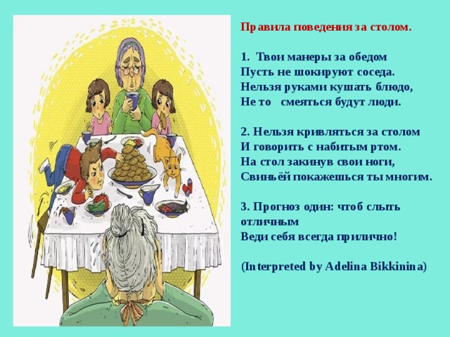 Правила поведения за столом.  1. Твои манеры за обедом Пусть не шокируют соседа. Нельзя руками кушать блюдо, Не то смеяться будут люди.  2. Нельзя кривляться за столом И говорить с набитым ртом. На стол закинув свои ноги, Свиньёй покажешься ты многим.  3. Прогноз один: чтоб слыть отличным Веди себя всегда прилично!  (Interpreted by Adelina Bikkinina)  