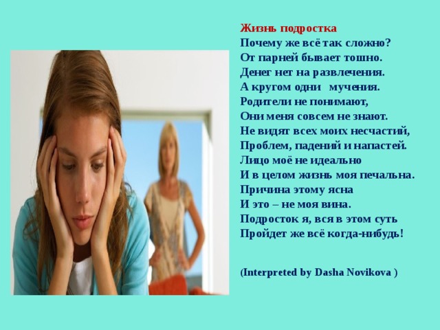     Жизнь подростка Почему же всё так сложно? От парней бывает тошно. Денег нет на развлечения. А кругом одни мучения. Родители не понимают, Они меня совсем не знают. Не видят всех моих несчастий, Проблем, падений и напастей. Лицо моё не идеально И в целом жизнь моя печальна. Причина этому ясна И это – не моя вина. Подросток я, вся в этом суть Пройдет же всё когда-нибудь!   ( Interpreted by Dasha Novikova )   