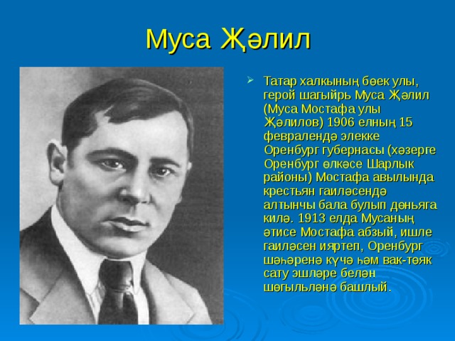 Муса Җәлил Татар халкының бөек улы, герой шагыйрь Муса Җәлил (Муса Мостафа улы Җәлилов) 1906 елның 15 февралендә элекке Оренбург губернасы (хәзерге Оренбург өлкәсе Шарлык районы) Мостафа авылында крестьян гаиләсендә алтынчы бала булып дөньяга килә.  1913 елда Мусаның әтисе Мостафа абзый, ишле гаиләсен ияртеп, Оренбург шәһәренә күчә һәм вак-төяк сату эшләре белән шөгыльләнә башлый.  