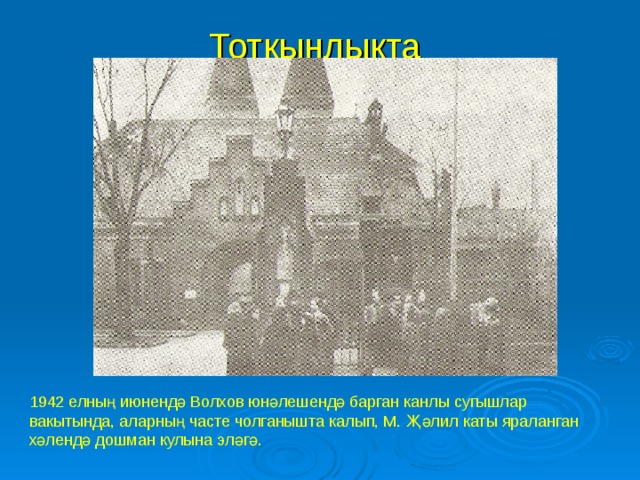 Тоткынлыкта  1942 елның июнендә Волхов юнәлешендә барган канлы сугышлар вакытында, аларның часте чолганышта калып, М. Җәлил каты яраланган хәлендә дошман кулына эләгә.  