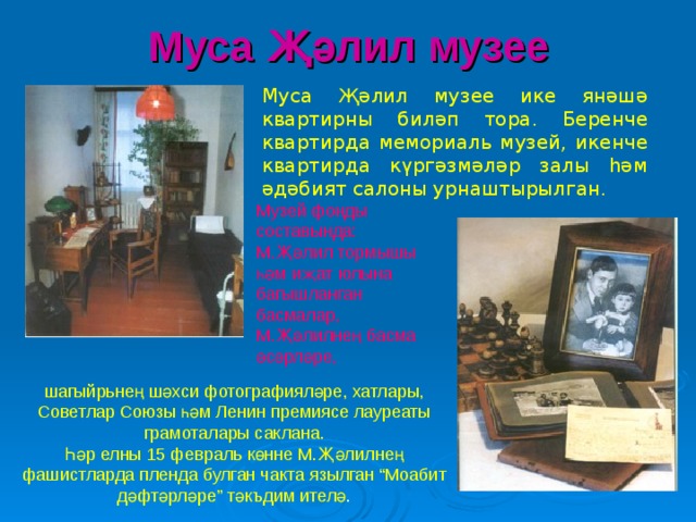 Муса Җәлил музее Муса Җәлил музее ике янәшә квартирны биләп тора. Беренче квартирда мемориаль музей, икенче квартирда күргәзмәләр залы һәм әдәбият салоны урнаштырылган.  Музей фонды составында: М.Җәлил тормышы һәм иҗат юлына багышланган басмалар, М.Җәлилнең басма әсәрләре, шагыйрьнең шәхси фотографияләре, хатлары, Советлар Союзы һәм Ленин премиясе лауреаты грамоталары саклана. Һәр елны 15 февраль көнне М.Җәлилнең фашистларда пленда булган чакта язылган “Моабит дәфтәрләре” тәкъдим ителә . 