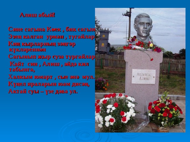  Алиш абый!   Сине сагына Көек , бик сагына  Эзең калган урман , тугайлар.  Киң кырларның зәңгәр күкләреннән  Сагынып җыр суза тургайлар.  Кайт син , Алиш , әйдә кил табынга,  Халкым юмарт , сые әнә мул.  Күңел яраларын юам дисәң,  Актай суы – үзе дәва ул. 