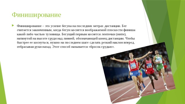 Финиширование Финиширование – это усилие бегуна на последних метрах дистанции. Бег считается законченным, когда бегун коснется воображаемой плоскости финиша какой-либо частью туловища. Бегущий первым коснется ленточки (нити), натянутой на высоте груди над линией, обозначающей конец дистанции. Чтобы быстрее ее коснуться, нужно на последнем шаге сделать резкий наклон вперед, отбрасывая руки назад. Этот способ называется «бросок грудью». 