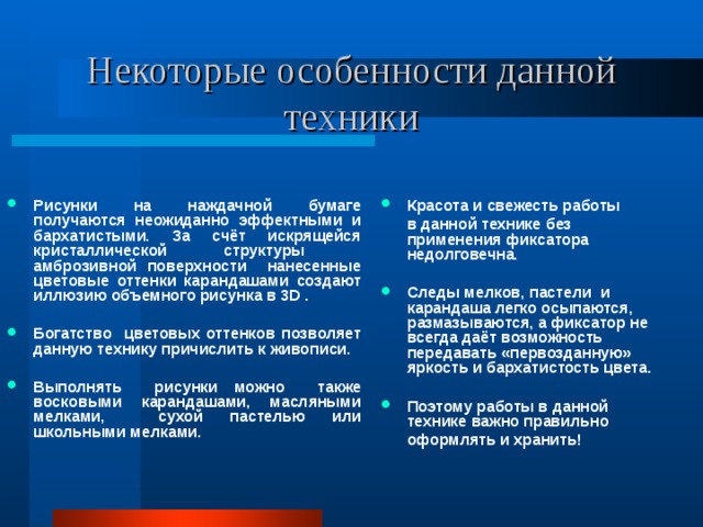 Некоторые особенности данной техники Рисунки на наждачной бумаге получаются неожиданно эффектными и бархатистыми. За счёт искрящейся кристаллической структуры амброзивной поверхности нанесенные цветовые оттенки карандашами создают иллюзию объемного рисунка в 3 D .  Богатство цветовых оттенков позволяет данную технику причислить к живописи. Выполнять рисунки можно также восковыми карандашами, масляными мелками, сухой пастелью или школьными мелками. Красота и свежесть работы  в данной технике без применения фиксатора недолговечна. Следы мелков, пастели и карандаша легко осыпаются, размазываются, а фиксатор не всегда даёт возможность передавать «первозданную» яркость и бархатистость цвета.  Поэтому работы в данной технике важно правильно  оформлять и хранить! 
