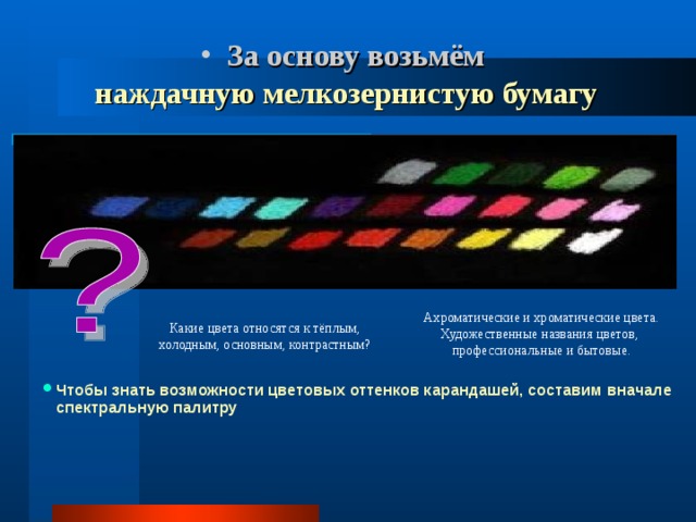  За основу возьмём   наждачную мелкозернистую бумагу   Ахроматические и хроматические цвета. Художественные названия цветов, профессиональные и бытовые. Какие цвета относятся к тёплым, холодным, основным, контрастным? Чтобы знать возможности цветовых оттенков карандашей, составим вначале спектральную палитру 
