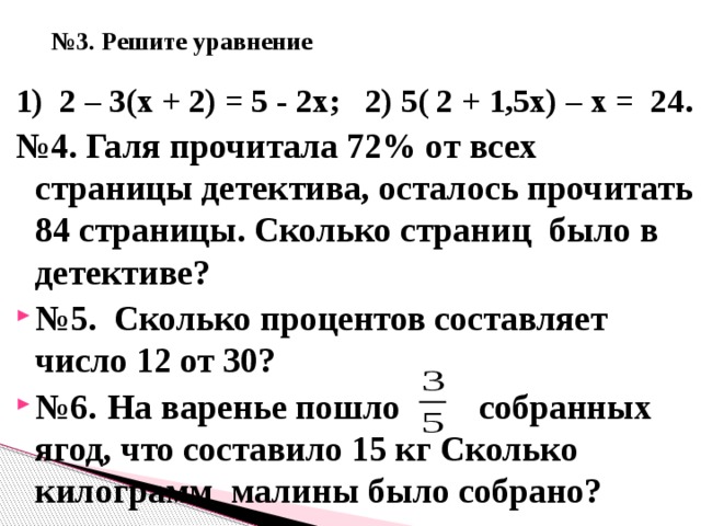  № 3. Решите уравнение 1) 2 – 3(х + 2) = 5 - 2х; 2) 5( 2 + 1,5х) – х = 24. № 4. Галя прочитала 72% от всех страницы детектива, осталось прочитать 84 страницы. Сколько страниц было в детективе? № 5. Сколько процентов составляет число 12 от 30? № 6.  На варенье пошло собранных ягод, что составило 15 кг Сколько килограмм малины было собрано?   