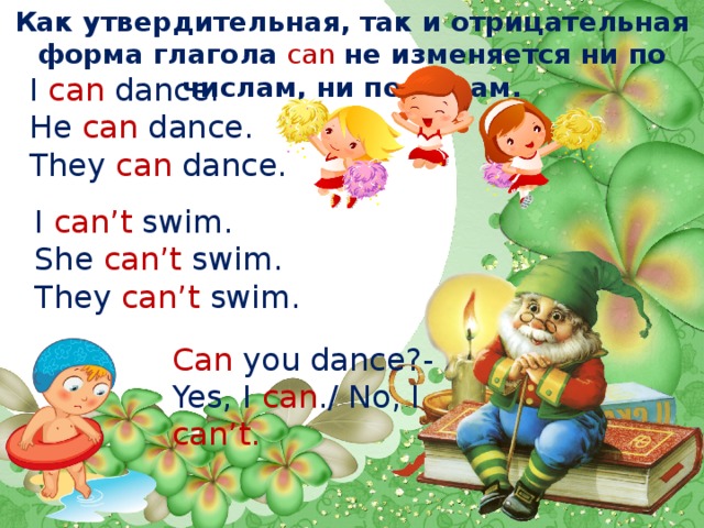 Как утвердительная, так и отрицательная форма глагола  can  не изменяется ни по числам, ни по лицам. I  can  dance. He  can  dance. They  can  dance. I  can’t  swim. She  can’t  swim. They  can’t  swim. Can  you dance?- Yes, I  can ./ No, I can’t. 