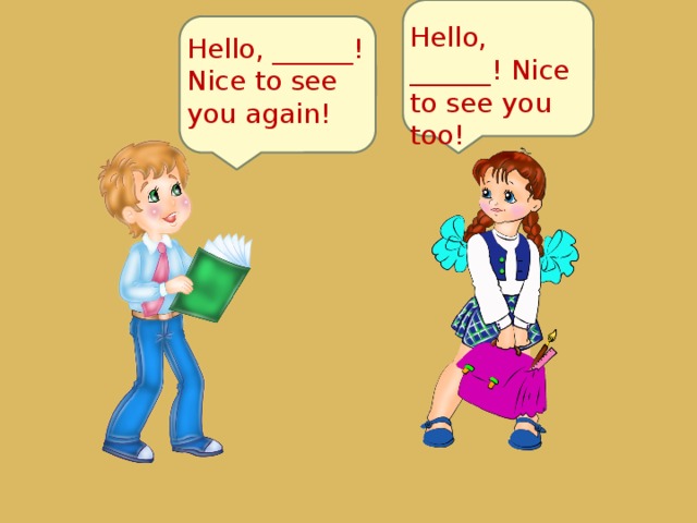 Hello, ______! Nice to see you too! Hello, ______! Nice to see you again! 