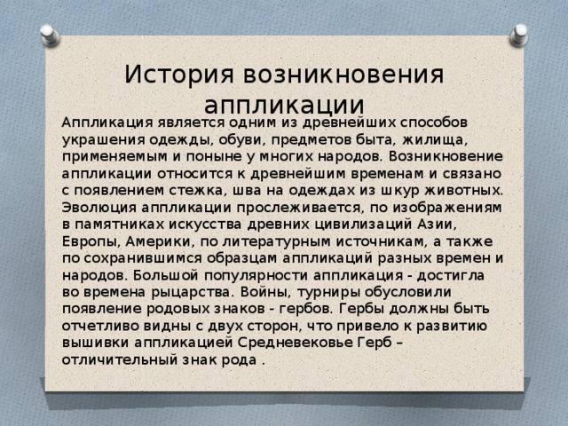 История возникновения аппликации Аппликация является одним из древнейших способов украшения одежды, обуви, предметов быта, жилища, применяемым и поныне у многих народов. Возникновение аппликации относится к древнейшим временам и связано с появлением стежка, шва на одеждах из шкур животных. Эволюция аппликации прослеживается, по изображениям в памятниках искусства древних цивилизаций Азии, Европы, Америки, по литературным источникам, а также по сохранившимся образцам аппликаций разных времен и народов. Большой популярности аппликация - достигла во времена рыцарства. Войны, турниры обусловили появление родовых знаков - гербов. Гербы должны быть отчетливо видны с двух сторон, что привело к развитию вышивки аппликацией Средневековье Герб – отличительный знак рода . 