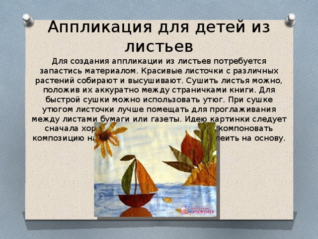 Аппликация для детей из листьев Для создания аппликации из листьев потребуется запастись материалом. Красивые листочки с различных растений собирают и высушивают. Сушить листья можно, положив их аккуратно между страничками книги. Для быстрой сушки можно использовать утюг. При сушке утюгом листочки лучше помещать для проглаживания между листами бумаги или газеты. Идею картинки следует сначала хорошенько продумать. Затем скомпоновать композицию на бумаге, и после этого приклеить на основу. 