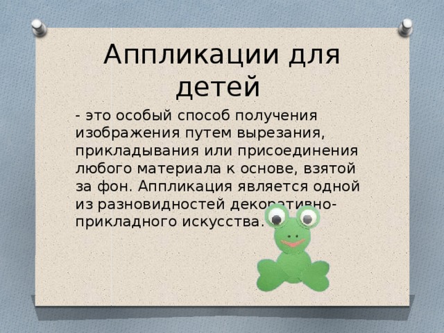 Аппликации для детей - это особый способ получения изображения путем вырезания, прикладывания или присоединения любого материала к основе, взятой за фон. Аппликация является одной из разновидностей декоративно-прикладного искусства. 