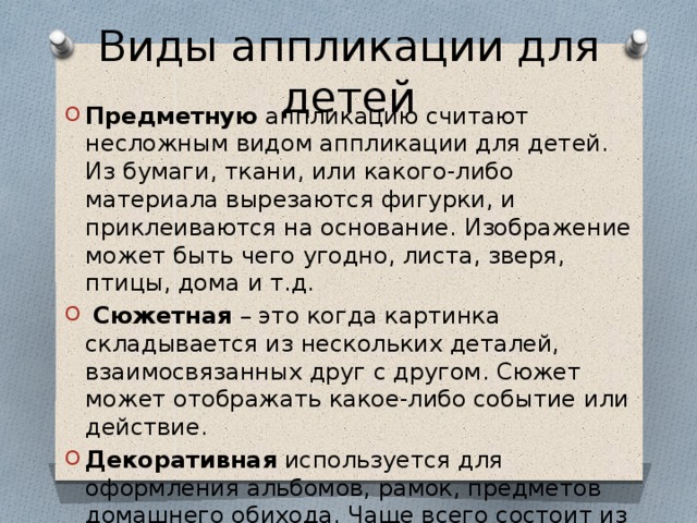 Виды аппликации для детей Предметную аппликацию считают несложным видом аппликации для детей. Из бумаги, ткани, или какого-либо материала вырезаются фигурки, и приклеиваются на основание. Изображение может быть чего угодно, листа, зверя, птицы, дома и т.д.  Сюжетная – это когда картинка складывается из нескольких деталей, взаимосвязанных друг с другом. Сюжет может отображать какое-либо событие или действие. Декоративная используется для оформления альбомов, рамок, предметов домашнего обихода. Чаще всего состоит из узоров или орнаментов. 