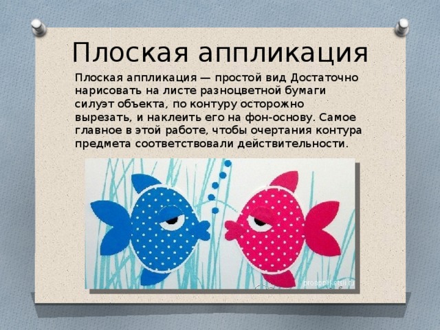 Плоская аппликация Плоская аппликация — простой вид Достаточно нарисовать на листе разноцветной бумаги силуэт объекта, по контуру осторожно вырезать, и наклеить его на фон-основу. Самое главное в этой работе, чтобы очертания контура предмета соответствовали действительности. 