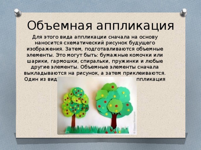 Объемная аппликация Для этого вида аппликации сначала на основу наносится схематический рисунок будущего изображения. Затем, подготавливаются объемные элементы. Это могут быть: бумажные комочки или шарики, гармошки, спиральки, пружинки и любые другие элементы. Объемные элементы сначала выкладываются на рисунок, а затем приклеиваются. Один из видов объемной аппликации — аппликация пластическая. 