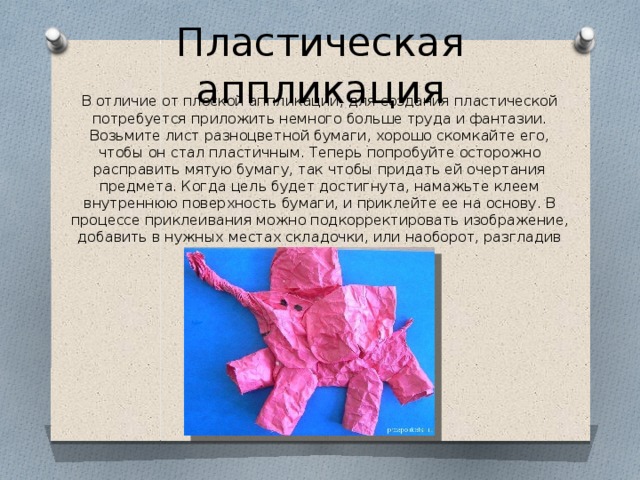 Пластическая аппликация В отличие от плоской аппликации, для создания пластической потребуется приложить немного больше труда и фантазии. Возьмите лист разноцветной бумаги, хорошо скомкайте его, чтобы он стал пластичным. Теперь попробуйте осторожно расправить мятую бумагу, так чтобы придать ей очертания предмета. Когда цель будет достигнута, намажьте клеем внутреннюю поверхность бумаги, и приклейте ее на основу. В процессе приклеивания можно подкорректировать изображение, добавить в нужных местах складочки, или наоборот, разгладив их. 