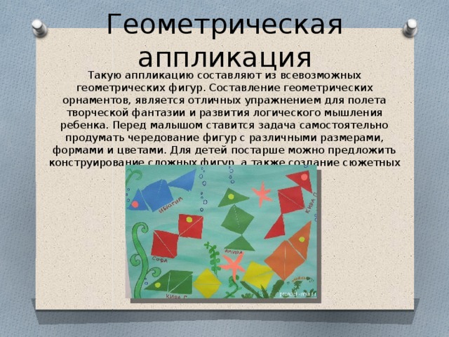 Геометрическая аппликация Такую аппликацию составляют из всевозможных геометрических фигур. Составление геометрических орнаментов, является отличных упражнением для полета творческой фантазии и развития логического мышления ребенка. Перед малышом ставится задача самостоятельно продумать чередование фигур с различными размерами, формами и цветами. Для детей постарше можно предложить конструирование сложных фигур, а также создание сюжетных картинок 