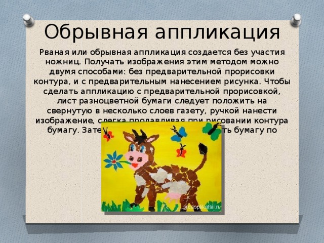 Обрывная аппликация Рваная или обрывная аппликация создается без участия ножниц. Получать изображения этим методом можно двумя способами: без предварительной прорисовки контура, и с предварительным нанесением рисунка. Чтобы сделать аппликацию с предварительной прорисовкой, лист разноцветной бумаги следует положить на свернутую в несколько слоев газету, ручкой нанести изображение, слегка продавливая при рисовании контура бумагу. Затем аккуратно руками прорвать бумагу по линиям рисунка 