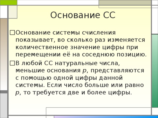 Основание СС Основание системы счисления показывает, во сколько раз изменяется количественное значение цифры при перемещении её на соседнюю позицию. В любой СС натуральные числа, меньшие основания р , представляются с помощью одной цифры данной системы. Если число больше или равно р , то требуется две и более цифры. 