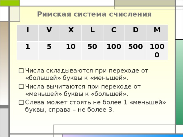 Римская система счисления I V 1 X 5 L 10 C 50 D 100 M 500 1000 Числа складываются при переходе от «большей» буквы к «меньшей». Числа вычитаются при переходе от «меньшей» буквы к «большей». Слева может стоять не более 1 «меньшей» буквы, справа – не более 3. 