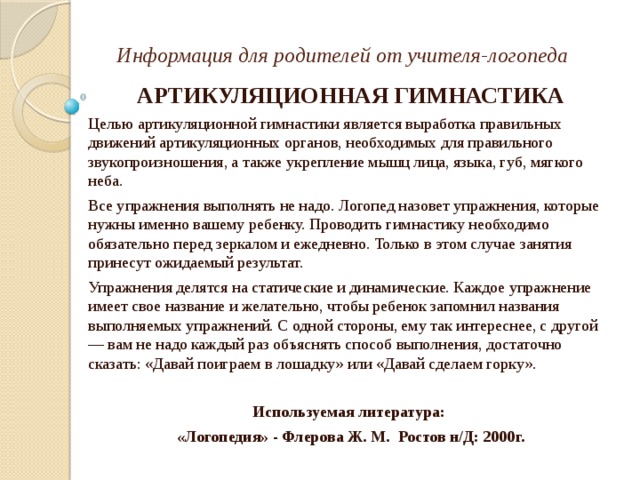 Информация для родителей от учителя-логопеда АРТИКУЛЯЦИОННАЯ ГИМНАСТИКА Целью артикуляционной гимнастики является выработка правильных движений артикуляционных органов, необходимых для правильного звукопроизношения, а также укрепление мышц лица, языка, губ, мягкого неба. Все упражнения выполнять не надо. Логопед назовет упражнения, которые нужны именно вашему ребенку. Проводить гимнастику необходимо обязатель­но перед зеркалом и ежедневно. Только в этом случае занятия принесут ожидаемый результат. Упражнения делятся на статические и динамические. Каждое упражнение имеет свое название и желательно, чтобы ребенок запомнил названия выполняемых упражнений. С одной стороны, ему так интереснее, с другой — вам не надо каждый раз объяснять способ выполнения, достаточно сказать: «Давай поиграем в лошадку» или «Давай сделаем горку». Используемая литература: «Логопедия» - Флерова Ж. М. Ростов н/Д: 2000г. 