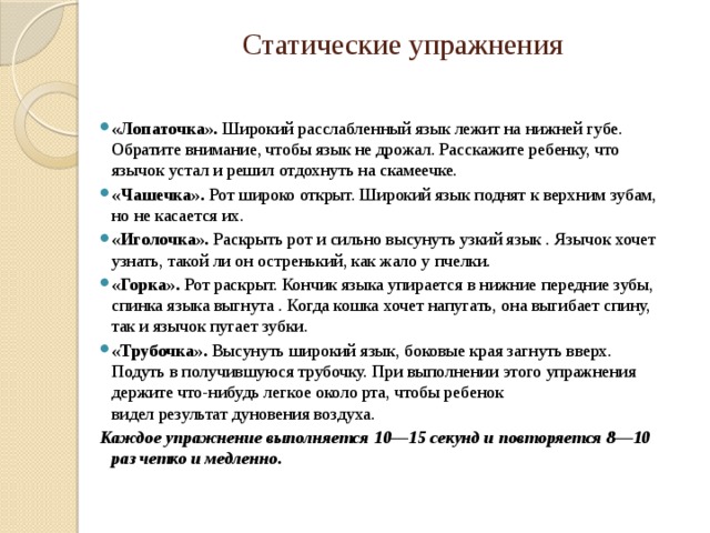 Статические упражнения   «Лопаточка». Широкий расслабленный язык лежит на нижней губе. Обратите внимание, чтобы язык не дрожал. Расскажите ребенку, что язычок устал и решил отдохнуть на скамеечке. «Чашечка». Рот широко открыт. Широкий язык поднят к верхним зубам, но не касается их. «Иголочка». Раскрыть рот и сильно высунуть узкий язык . Язычок хочет узнать, такой ли он остренький, как жало у пчелки. «Горка». Рот раскрыт. Кончик языка упирает­ся в нижние передние зубы, спинка языка выгнута . Когда кошка хочет напугать, она выгибает спину, так и язычок пугает зубки. «Трубочка». Высунуть широкий язык, боковые края загнуть вверх. Подуть в получившуюся трубочку. При выполнении этого упражнения держите что-нибудь легкое около рта, чтобы ребенок  видел результат дуновения воздуха. Каждое упражнение выполняется 10—15 секунд и повторяется 8—10 раз четко и медленно. 