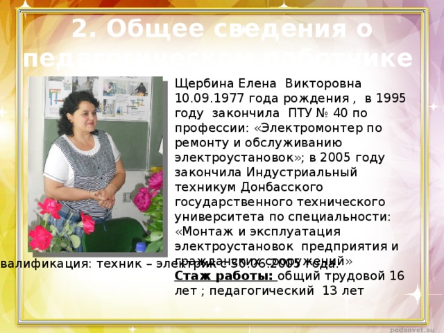 2. Общее сведения о  педагогическом работнике Щербина Елена Викторовна 10.09.1977 года рождения , в 1995 году закончила ПТУ № 40 по профессии: «Электромонтер по ремонту и обслуживанию электроустановок»; в 2005 году закончила Индустриальный техникум Донбасского государственного технического университета по специальности: «Монтаж и эксплуатация электроустановок предприятия и гражданских сооружений» Стаж работы: общий трудовой 16 лет ; педагогический 13 лет Квалификация: техник – электрик с 30.06.2005 года. 