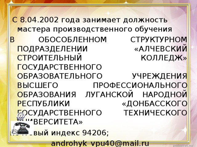  С 8.04.2002 года занимает должность мастера производственного обучения В ОБОСОБЛЕННОМ СТРУКТУРНОМ ПОДРАЗДЕЛЕНИИ «АЛЧЕВСКИЙ СТРОИТЕЛЬНЫЙ КОЛЛЕДЖ» ГОСУДАРСТВЕННОГО ОБРАЗОВАТЕЛЬНОГО УЧРЕЖДЕНИЯ ВЫСШЕГО ПРОФЕССИОНАЛЬНОГО ОБРАЗОВАНИЯ ЛУГАНСКОЙ НАРОДНОЙ РЕСПУБЛИКИ «ДОНБАССКОГО ГОСУДАРСТВЕННОГО ТЕХНИЧЕСКОГО УНИВЕРСИТЕТА» почтовый индекс 94206;  androhyk_vpu40@mail.ru  3-13-10 