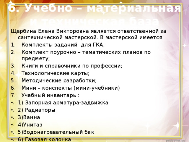6. Учебно – материальная и техническая база Щербина Елена Викторовна является ответственной за сантехнической мастерской. В мастерской имеется: Комплекты заданий для ГКА; Комплект поурочно – тематических планов по предмету; Книги и справочники по профессии; Технологические карты; Методические разработки; Мини – конспекты (мини-учебники) Учебный инвентарь : 1) Запорная арматура-задвижка 2) Радиаторы 3)Ванна 4)Унитаз 5)Водонагревательный бак 6) Газовая колонка 