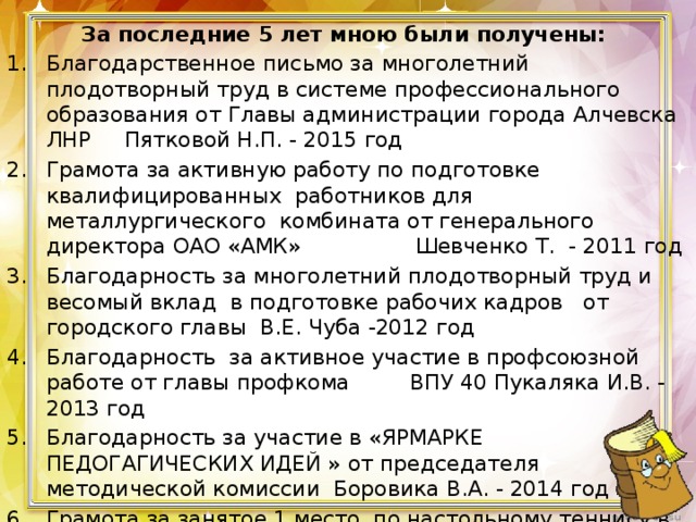  За последние 5 лет мною были получены: Благодарственное письмо за многолетний плодотворный труд в системе профессионального образования от Главы администрации города Алчевска ЛНР Пятковой Н.П. - 2015 год Грамота за активную работу по подготовке квалифицированных работников для металлургического комбината от генерального директора ОАО «АМК» Шевченко Т. - 2011 год Благодарность за многолетний плодотворный труд и весомый вклад в подготовке рабочих кадров от городского главы В.Е. Чуба -2012 год Благодарность за активное участие в профсоюзной работе от главы профкома ВПУ 40 Пукаляка И.В. - 2013 год Благодарность за участие в «ЯРМАРКЕ ПЕДОГАГИЧЕСКИХ ИДЕЙ » от председателя методической комиссии Боровика В.А. - 2014 год Грамота за занятое 1 место по настольному теннису в спартакиаде ДонГТУ среди сотрудников от ректора Дон ГТУ Зинченко А.М. - 2016 год Грамота за участие в воспитательной работе от директора АСК Дон ГТУ Андрощука А.П. 2016 год 