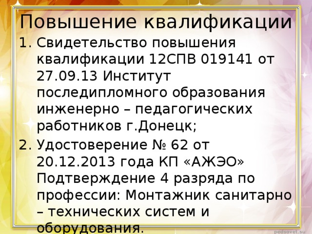 Повышение квалификации Свидетельство повышения квалификации 12СПВ 019141 от 27.09.13 Институт последипломного образования инженерно – педагогических работников г.Донецк; Удостоверение № 62 от 20.12.2013 года КП «АЖЭО» Подтверждение 4 разряда по профессии: Монтажник санитарно – технических систем и оборудования. Приказ № 58 от 4.04.2014 присвоение 12 тарифного разряда. 