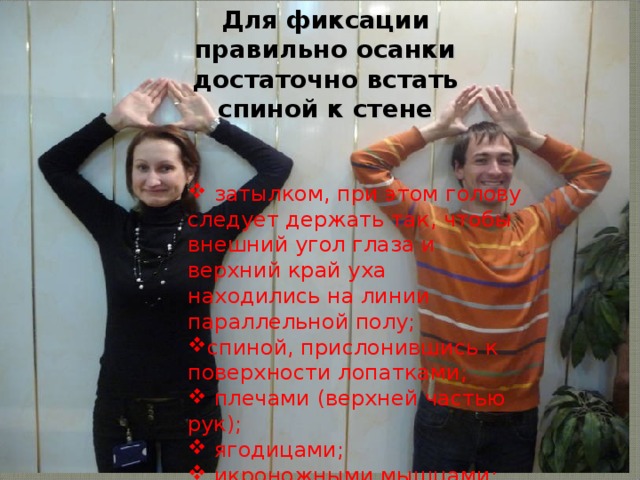 Для фиксации правильно осанки достаточно встать спиной к стене  затылком, при этом голову следует держать так, чтобы внешний угол глаза и верхний край уха находились на линии параллельной полу; спиной, прислонившись к поверхности лопатками;  плечами (верхней частью рук);  ягодицами;  икроножными мышцами;  пятками. 