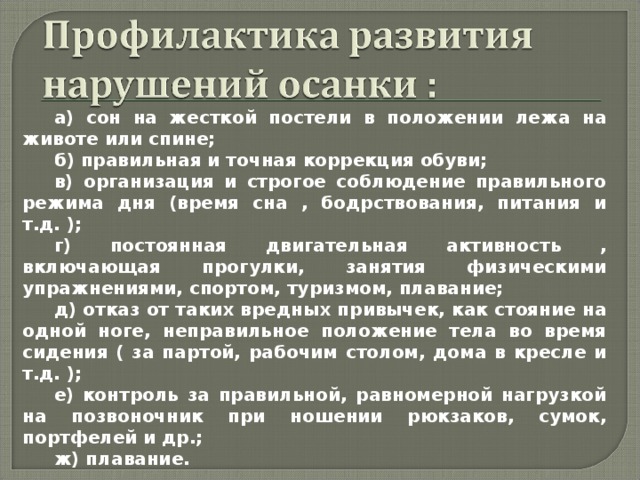 а) сон на жесткой постели в положении лежа на животе или спине; б) правильная и точная коррекция обуви; в) организация и строгое соблюдение правильного режима дня (время сна , бодрствования, питания и т.д. ); г) постоянная двигательная активность , включающая прогулки, занятия физическими упражнениями, спортом, туризмом, плавание; д) отказ от таких вредных привычек, как стояние на одной ноге, неправильное положение тела во время сидения ( за партой, рабочим столом, дома в кресле и т.д. ); е) контроль за правильной, равномерной нагрузкой на позвоночник при ношении рюкзаков, сумок, портфелей и др.; ж) плавание. 
