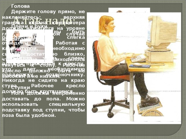 Голова Держите голову прямо, не наклоняйтесь: верхняя граница экрана компьютера должна находится на уровне глаз, в противном случае напрягается шея. Плечи и руки Плечи должны быт ь расслаблены и слегка отведены назад. Работая с клавиатурой, необходимо сид е т ь достаточно близко, чтобы не приходилось тянуться к столу. Рабочее кресло должно быть не высоким и не низким. Спина Нижняя часть спины должна прижаться к креслу, что дает необходимую поддержку позвоночнику. Никогда не сидите на краю стула. Рабочее кресло должно быть крутящимся. Ступни Ноги должны непременно доставать до пола. Можно использовать специальную подставку под ступни, чтобы поза была удобной. 
