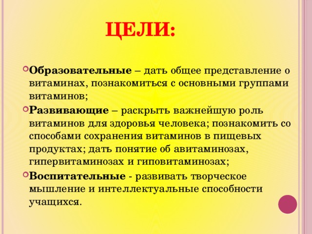 Цели: Образовательные – дать общее представление о витаминах, познакомиться с основными группами витаминов; Развивающие – раскрыть важнейшую роль витаминов для здоровья человека; познакомить со способами сохранения витаминов в пищевых продуктах; дать понятие об авитаминозах, гипервитаминозах и гиповитаминозах; Воспитательные - развивать творческое мышление и интеллектуальные способности учащихся. 