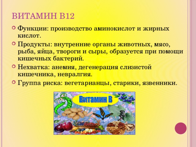 Витамин В12 Функции: производство аминокислот и жирных кислот. Продукты: внутренние органы животных, мясо, рыба, яйца, твороги и сыры, образуется при помощи кишечных бактерий. Нехватка: анемия, дегенерация слизистой кишечника, невралгия. Группа риска: вегетарианцы, старики, язвенники. 