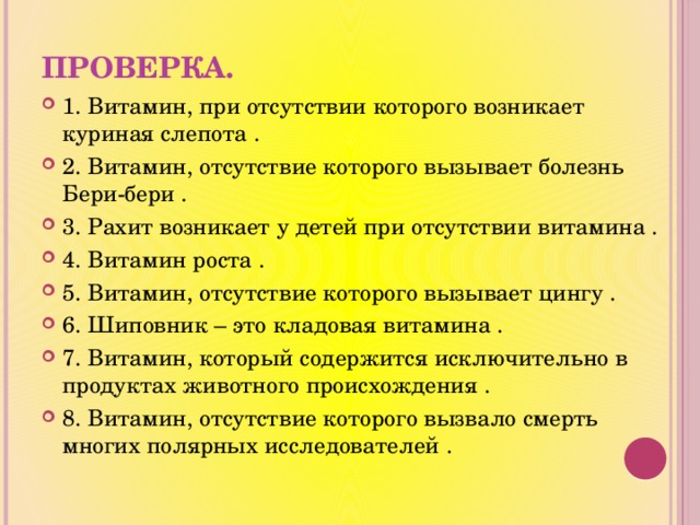 ПРОВЕРКА. 1. Витамин, при отсутствии которого возникает куриная слепота . 2. Витамин, отсутствие которого вызывает болезнь Бери-бери . 3. Рахит возникает у детей при отсутствии витамина . 4. Витамин роста . 5. Витамин, отсутствие которого вызывает цингу . 6. Шиповник – это кладовая витамина . 7. Витамин, который содержится исключительно в продуктах животного происхождения . 8. Витамин, отсутствие которого вызвало смерть многих полярных исследователей . 
