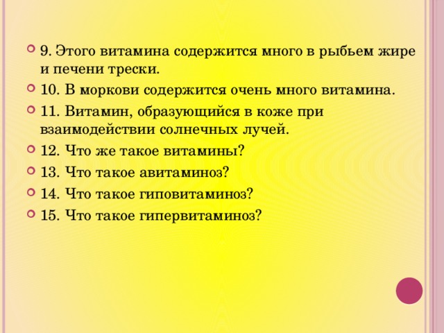 9. Этого витамина содержится много в рыбьем жире и печени трески. 10. В моркови содержится очень много витамина. 11. Витамин, образующийся в коже при взаимодействии солнечных лучей. 12. Что же такое витамины? 13. Что такое авитаминоз? 14. Что такое гиповитаминоз? 15. Что такое гипервитаминоз? 
