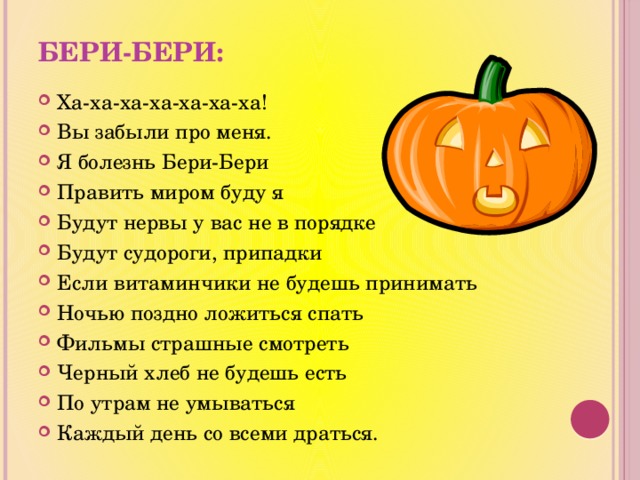 Бери-бери: Ха-ха-ха-ха-ха-ха-ха! Вы забыли про меня. Я болезнь Бери-Бери Править миром буду я Будут нервы у вас не в порядке Будут судороги, припадки Если витаминчики не будешь принимать Ночью поздно ложиться спать Фильмы страшные смотреть Черный хлеб не будешь есть По утрам не умываться Каждый день со всеми драться. 