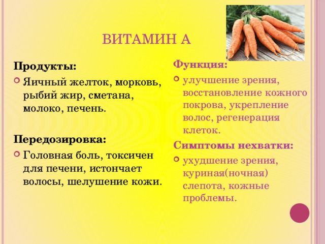 Витамин А Функция: улучшение зрения, восстановление кожного покрова, укрепление волос, регенерация клеток. Симптомы нехватки: ухудшение зрения, куриная(ночная) слепота, кожные проблемы.   Продукты: Яичный желток, морковь, рыбий жир, сметана, молоко, печень. Передозировка: Головная боль, токсичен для печени, истончает волосы, шелушение кожи. 