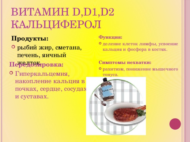 Витамин D,D1,D2 кальциферол Продукты: Функция: рыбий жир, сметана, печень, яичный желток. деление клеток лимфы, усвоение кальция и фосфора в костях. Симптомы нехватки: рахитизм, понижение мышечного тонуса.  Передозировка: Гиперкальцемия, накопление кальция в почках, сердце, сосудах и суставах. 