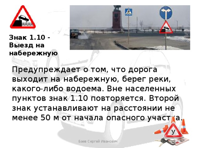 Знак 1.10 - Выезд на набережную Предупреждает о том, что дорога выходит на набережную, берег реки, какого-либо водоема. Вне населенных пунктов знак 1.10 повторяется. Второй знак устанавливают на расстоянии не менее 50 м от начала опасного участка.  Баев Сергей Иванович 