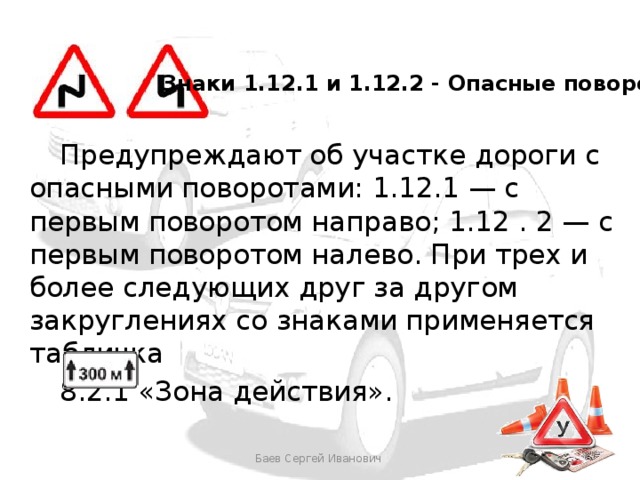 Знаки 1.12.1 и 1.12.2 - Опасные повороты  Предупреждают об участке дороги с опасными поворотами: 1.12.1 — с первым поворотом направо; 1.12 . 2 — с первым поворотом налево. При трех и более следующих друг за другом закруглениях со знаками применяется табличка   8.2.1 «Зона действия». Баев Сергей Иванович 