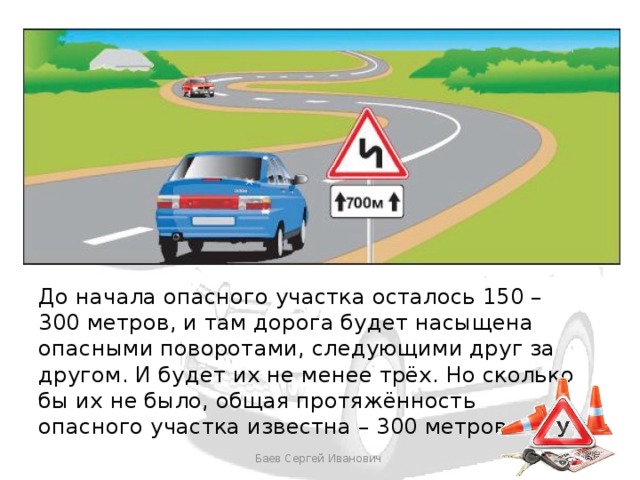 До начала опасного участка осталось 150 – 300 метров, и там дорога будет насыщена опасными поворотами, следующими друг за другом. И будет их не менее трёх. Но сколько бы их не было, общая протяжённость опасного участка известна – 300 метров Баев Сергей Иванович 