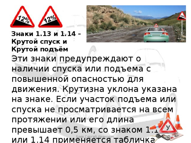 Знаки 1.13 и 1.14 – Крутой спуск и Крутой подъём Эти знаки предупреждают о наличии спуска или подъема с повышенной опасностью для движения. Крутизна уклона указана на знаке. Если участок подъема или спуска не просматривается на всем протяжении или его длина превышает 0,5 км, со знаком 1.13 или 1.14 применяется табличка 8.2.1. Баев Сергей Иванович 