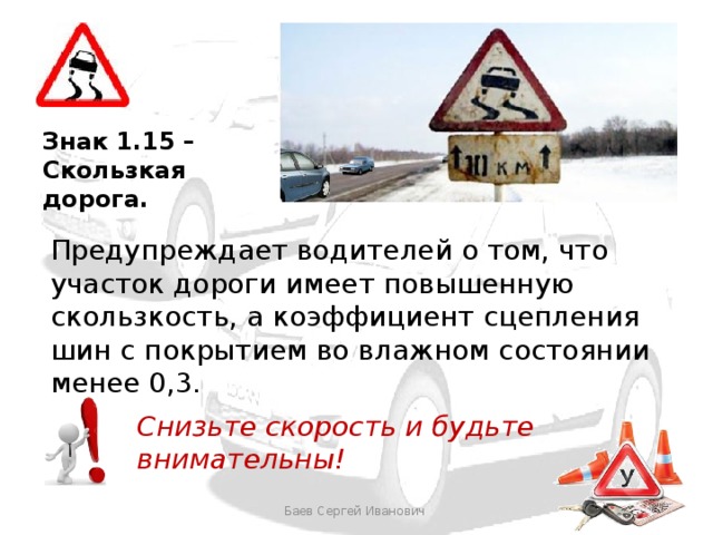 Знак 1.15 – Скользкая дорога.  Предупреждает водителей о том, что участок дороги имеет повышенную скользкость, а коэффициент сцепления шин с покрытием во влажном состоянии менее 0,3. Снизьте скорость и будьте внимательны! Баев Сергей Иванович 