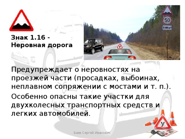 Знак 1.16 - Неровная дорога Предупреждает о неровностях на проезжей части (просадках, выбоинах, неплавном сопряжении с мостами и т. п.). Особенно опасны такие участки для двухколесных транспортных средств и легких автомобилей. Баев Сергей Иванович 